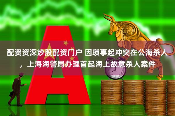 配资资深炒股配资门户 因琐事起冲突在公海杀人，上海海警局办理首起海上故意杀人案件