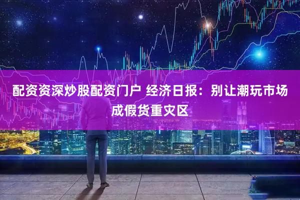 配资资深炒股配资门户 经济日报：别让潮玩市场成假货重灾区
