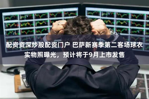 配资资深炒股配资门户 巴萨新赛季第二客场球衣实物照曝光，预计将于9月上市发售