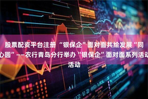 股票配资平台注册 “银保企”面对面共绘发展“同心圆”——农行青岛分行举办“银保企”面对面系列活动