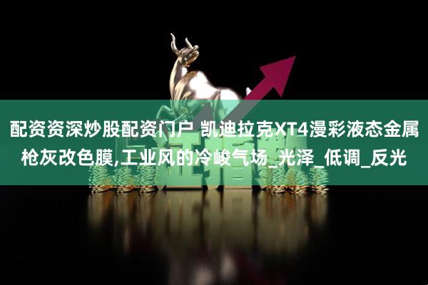 配资资深炒股配资门户 凯迪拉克XT4漫彩液态金属枪灰改色膜,工业风的冷峻气场_光泽_低调_反光