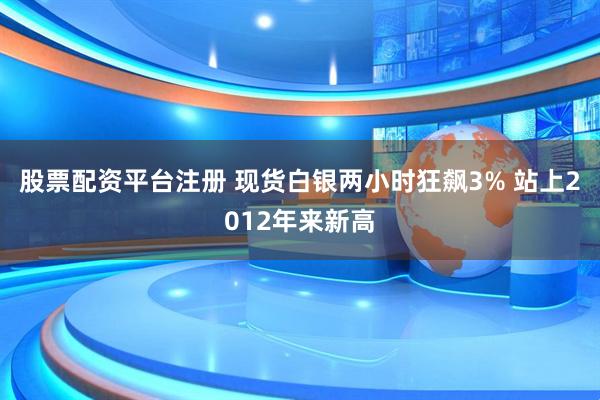 股票配资平台注册 现货白银两小时狂飙3% 站上2012年来新高