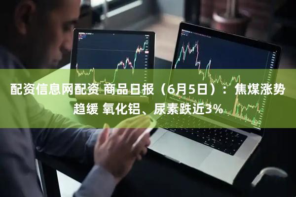 配资信息网配资 商品日报（6月5日）：焦煤涨势趋缓 氧化铝、尿素跌近3%