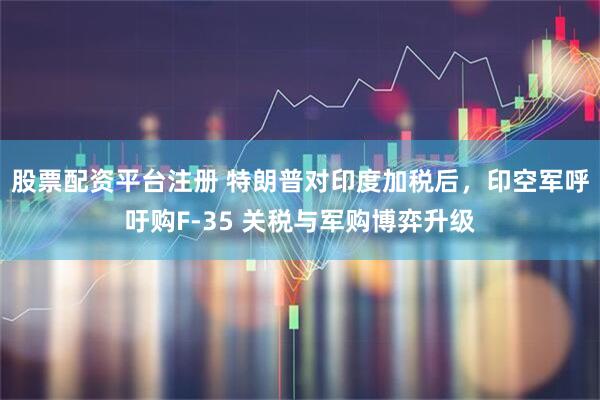 股票配资平台注册 特朗普对印度加税后，印空军呼吁购F-35 关税与军购博弈升级