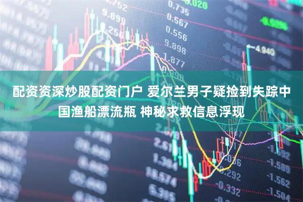 配资资深炒股配资门户 爱尔兰男子疑捡到失踪中国渔船漂流瓶 神秘求救信息浮现