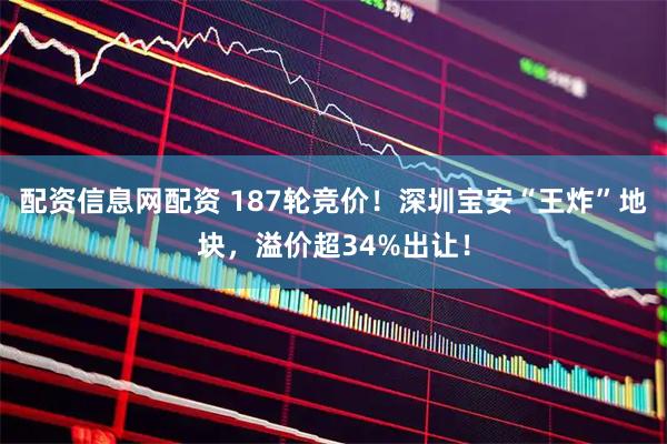 配资信息网配资 187轮竞价！深圳宝安“王炸”地块，溢价超34%出让！