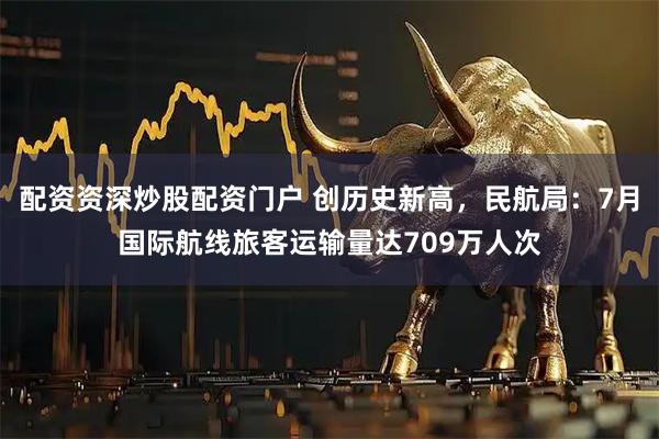 配资资深炒股配资门户 创历史新高，民航局：7月国际航线旅客运输量达709万人次