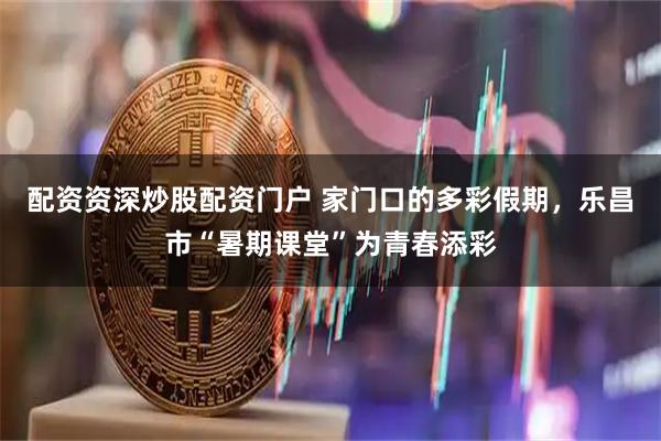 配资资深炒股配资门户 家门口的多彩假期，乐昌市“暑期课堂”为青春添彩