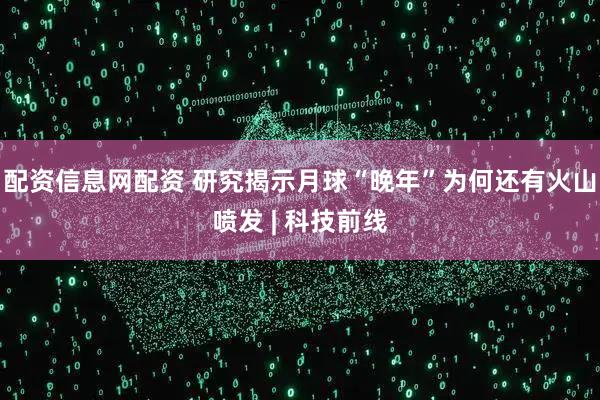 配资信息网配资 研究揭示月球“晚年”为何还有火山喷发 | 科技前线