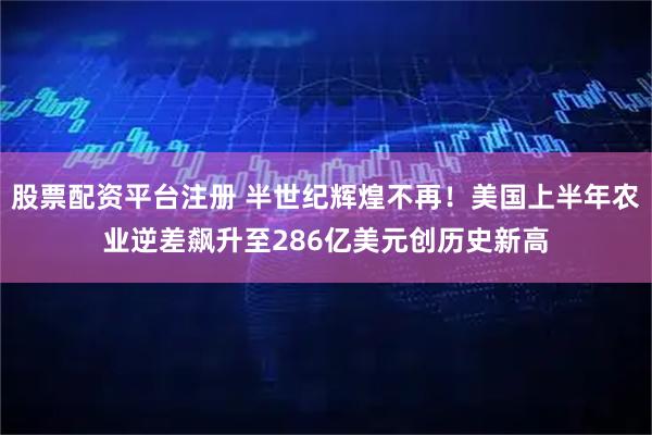 股票配资平台注册 半世纪辉煌不再！美国上半年农业逆差飙升至286亿美元创历史新高