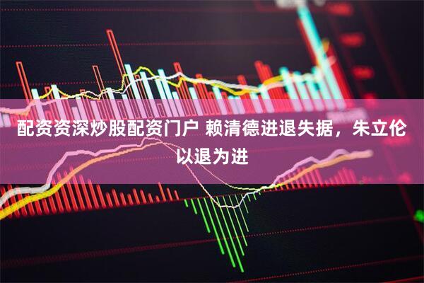 配资资深炒股配资门户 赖清德进退失据，朱立伦以退为进