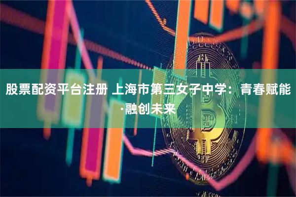 股票配资平台注册 上海市第三女子中学：青春赋能·融创未来