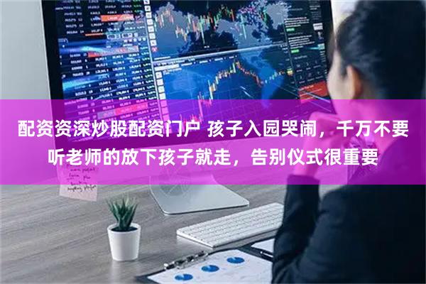 配资资深炒股配资门户 孩子入园哭闹，千万不要听老师的放下孩子就走，告别仪式很重要