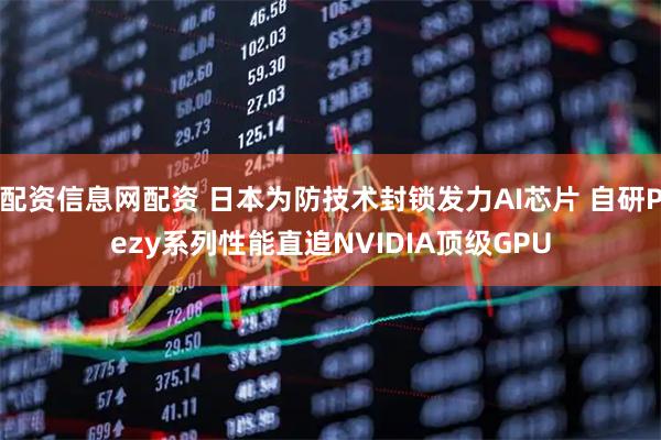 配资信息网配资 日本为防技术封锁发力AI芯片 自研Pezy系列性能直追NVIDIA顶级GPU