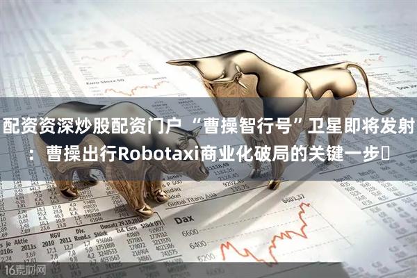 配资资深炒股配资门户 “曹操智行号”卫星即将发射：曹操出行Robotaxi商业化破局的关键一步​