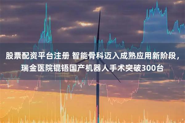 股票配资平台注册 智能骨科迈入成熟应用新阶段，瑞金医院锟铻国产机器人手术突破300台