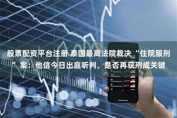 股票配资平台注册 泰国最高法院裁决 “住院服刑” 案：他信今日出庭听判，是否再获刑成关键