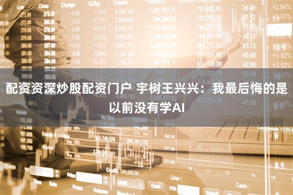 配资资深炒股配资门户 宇树王兴兴：我最后悔的是以前没有学AI