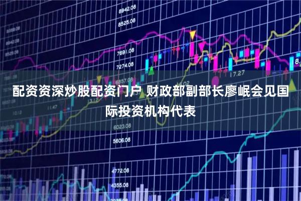 配资资深炒股配资门户 财政部副部长廖岷会见国际投资机构代表
