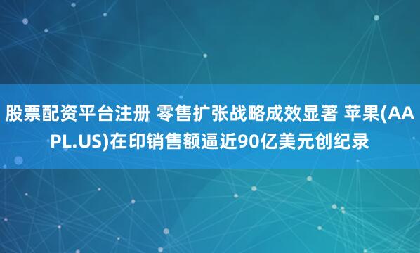 股票配资平台注册 零售扩张战略成效显著 苹果(AAPL.US)在印销售额逼近90亿美元创纪录