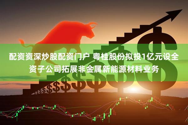 配资资深炒股配资门户 粤桂股份拟投1亿元设全资子公司拓展非金属新能源材料业务