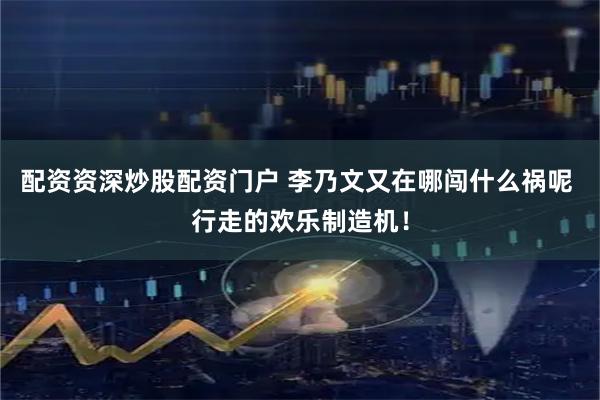 配资资深炒股配资门户 李乃文又在哪闯什么祸呢 行走的欢乐制造机！