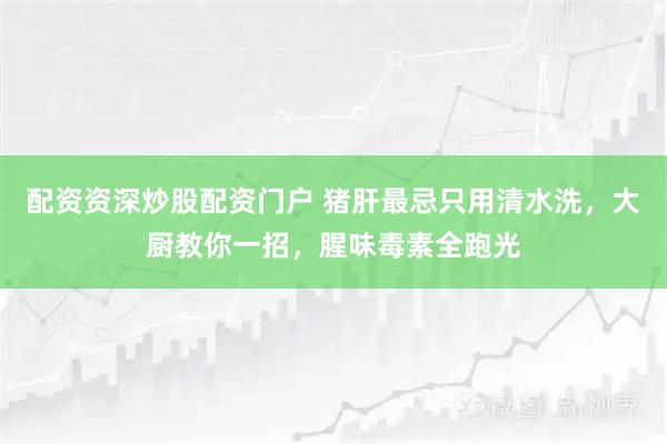 配资资深炒股配资门户 猪肝最忌只用清水洗，大厨教你一招，腥味毒素全跑光