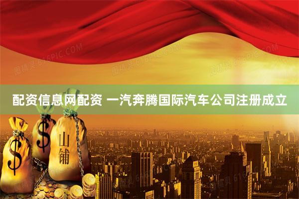配资信息网配资 一汽奔腾国际汽车公司注册成立