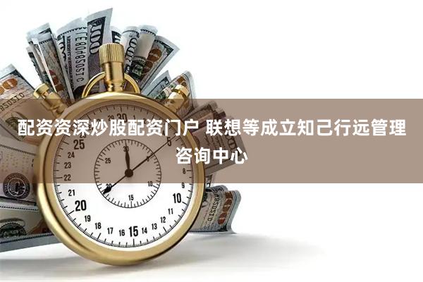 配资资深炒股配资门户 联想等成立知己行远管理咨询中心