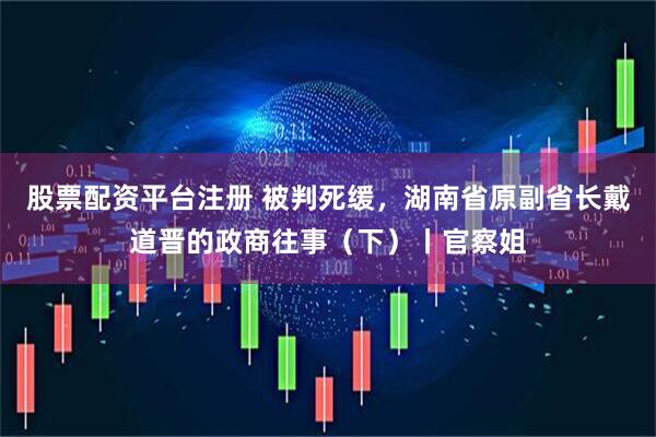 股票配资平台注册 被判死缓，湖南省原副省长戴道晋的政商往事（下）丨官察姐