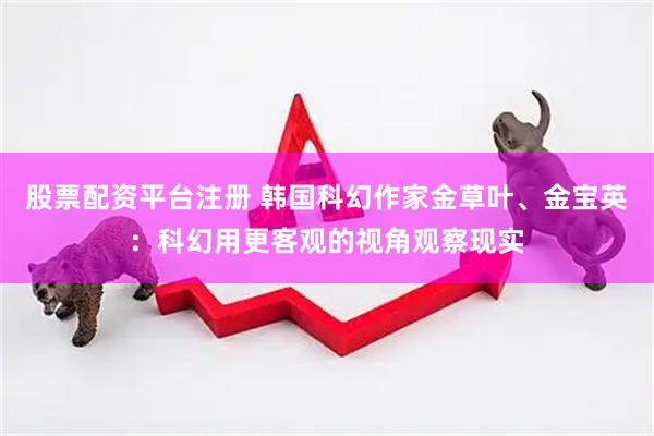 股票配资平台注册 韩国科幻作家金草叶、金宝英：科幻用更客观的视角观察现实