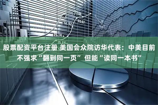股票配资平台注册 美国会众院访华代表：中美目前不强求“翻到同一页” 但能“读同一本书”