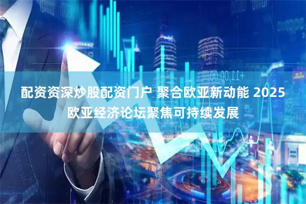 配资资深炒股配资门户 聚合欧亚新动能 2025欧亚经济论坛聚焦可持续发展