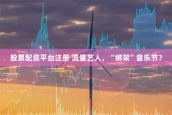 股票配资平台注册 流量艺人，“绑架”音乐节？