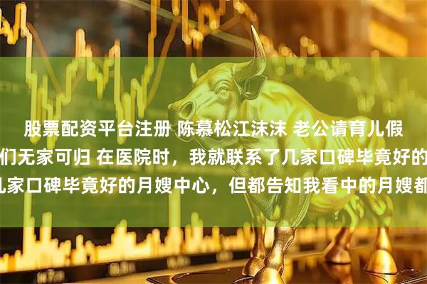 股票配资平台注册 陈慕松江沫沫 老公请育儿假带公婆出去旅游我让他们无家可归 在医院时，我就联系了几家口碑毕竟好的月嫂中心，但都告知我看中的月嫂都还没下户。