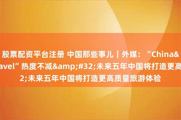 股票配资平台注册 中国那些事儿｜外媒：“China&#32;Travel”热度不减&#32;未来五年中国将打造更高质量旅游体验