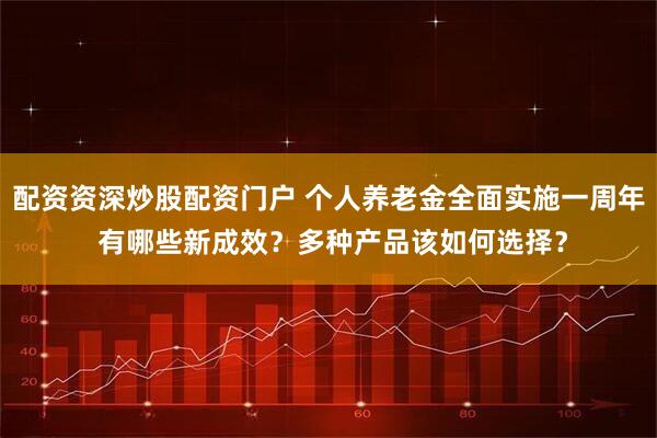 配资资深炒股配资门户 个人养老金全面实施一周年 有哪些新成效？多种产品该如何选择？