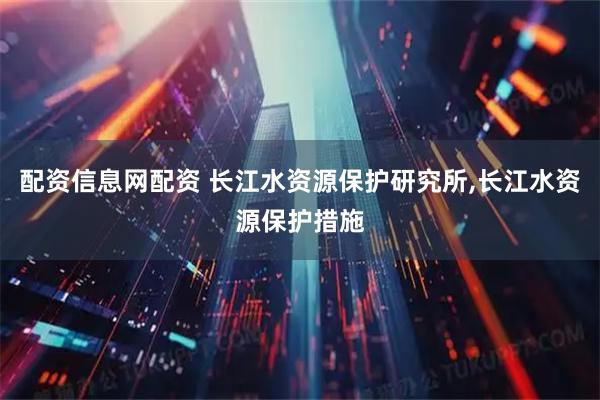 配资信息网配资 长江水资源保护研究所,长江水资源保护措施