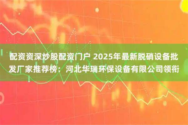 配资资深炒股配资门户 2025年最新脱硝设备批发厂家推荐榜：河北华瑞环保设备有限公司领衔