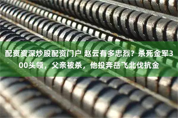 配资资深炒股配资门户 赵云有多忠烈？杀死金军300头领，父亲被杀，他投奔岳飞北伐抗金