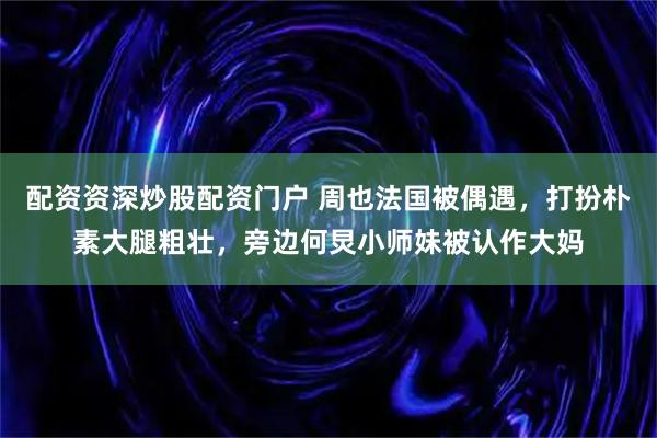 配资资深炒股配资门户 周也法国被偶遇，打扮朴素大腿粗壮，旁边何炅小师妹被认作大妈