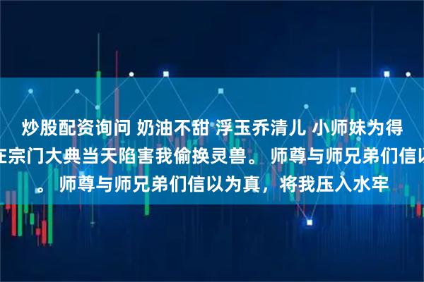 炒股配资询问 奶油不甜 浮玉乔清儿 小师妹为得到亲传弟子身份，便在宗门大典当天陷害我偷换灵兽。 师尊与师兄弟们信以为真，将我压入水牢