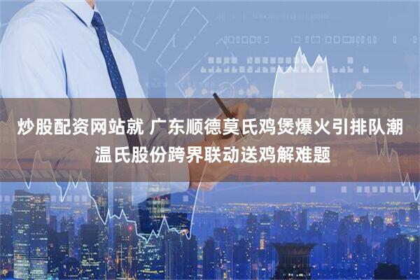 炒股配资网站就 广东顺德莫氏鸡煲爆火引排队潮 温氏股份跨界联动送鸡解难题