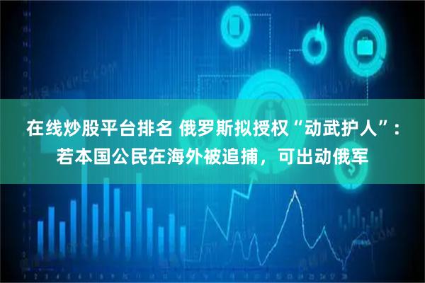 在线炒股平台排名 俄罗斯拟授权“动武护人”：若本国公民在海外被追捕，可出动俄军