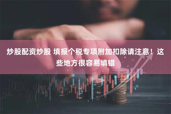 炒股配资炒股 填报个税专项附加扣除请注意！这些地方很容易填错
