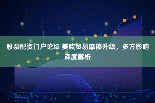 股票配资门户论坛 美欧贸易摩擦升级，多方影响深度解析