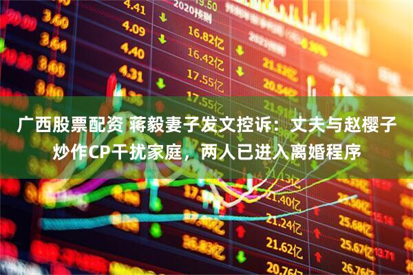 广西股票配资 蒋毅妻子发文控诉：丈夫与赵樱子炒作CP干扰家庭，两人已进入离婚程序