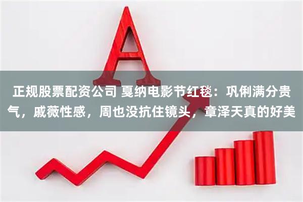 正规股票配资公司 戛纳电影节红毯：巩俐满分贵气，戚薇性感，周也没抗住镜头，章泽天真的好美