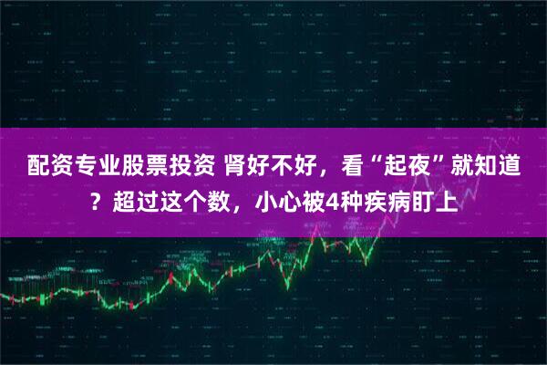 配资专业股票投资 肾好不好，看“起夜”就知道？超过这个数，小心被4种疾病盯上