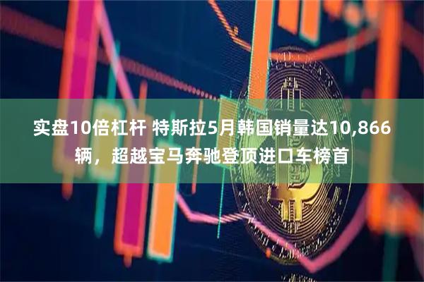 实盘10倍杠杆 特斯拉5月韩国销量达10,866辆，超越宝马奔驰登顶进口车榜首